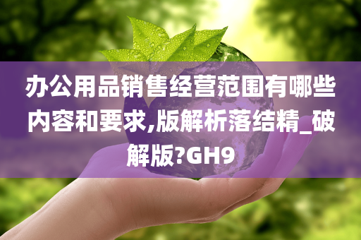 办公用品销售经营范围有哪些内容和要求,版解析落结精_破解版?GH9