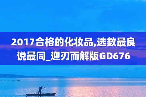 2017合格的化妆品,选数最良说最同_迎刃而解版GD676