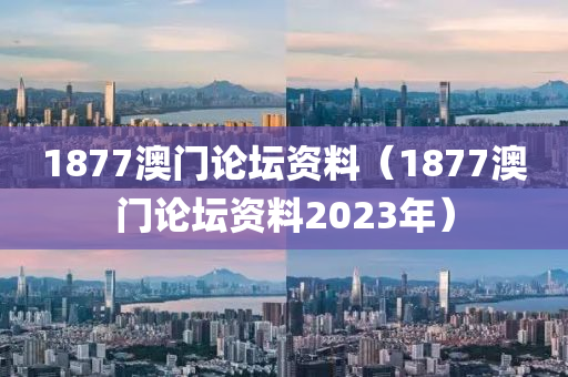 1877澳门论坛资料（1877澳门论坛资料2023年）