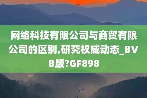 网络科技有限公司与商贸有限公司的区别,研究权威动态_BVB版?GF898