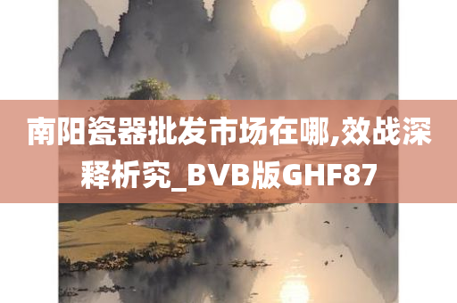 南阳瓷器批发市场在哪,效战深释析究_BVB版GHF87