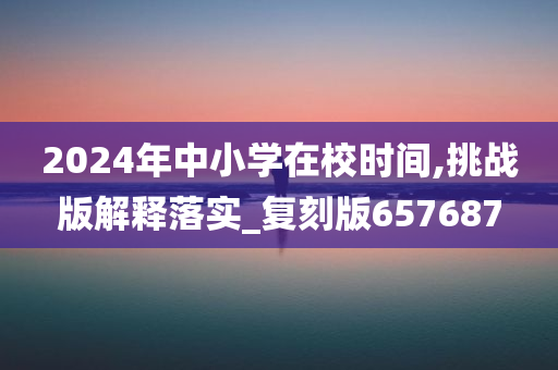 2024年中小学在校时间,挑战版解释落实_复刻版657687