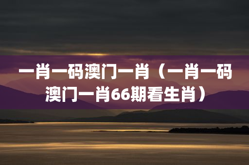 一肖一码澳门一肖（一肖一码澳门一肖66期看生肖）