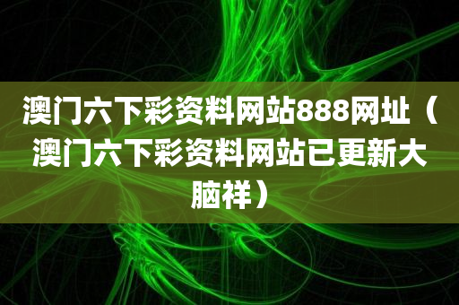 澳门六下彩资料网站888网址（澳门六下彩资料网站已更新大脑祥）