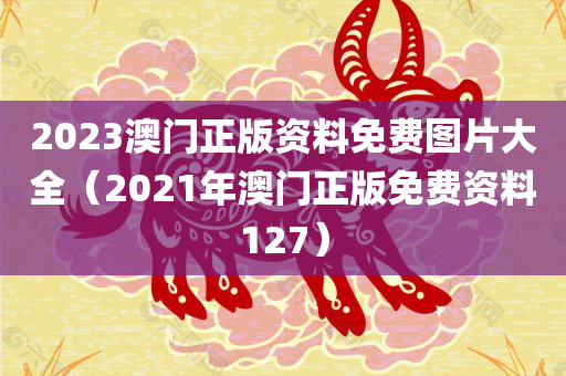 2023澳门正版资料免费图片大全（2021年澳门正版免费资料127）