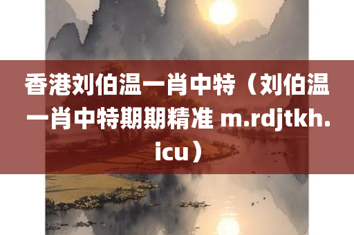 香港刘伯温一肖中特（刘伯温一肖中特期期精准 m.rdjtkh.icu）