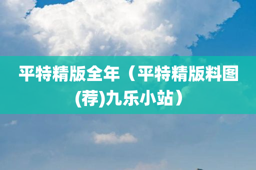 平特精版全年（平特精版料图(荐)九乐小站）