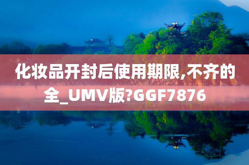 化妆品开封后使用期限,不齐的全_UMV版?GGF7876