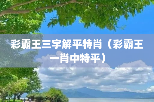 彩霸王三字解平特肖（彩霸王一肖中特平）