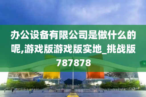 办公设备有限公司是做什么的呢,游戏版游戏版实地_挑战版787878