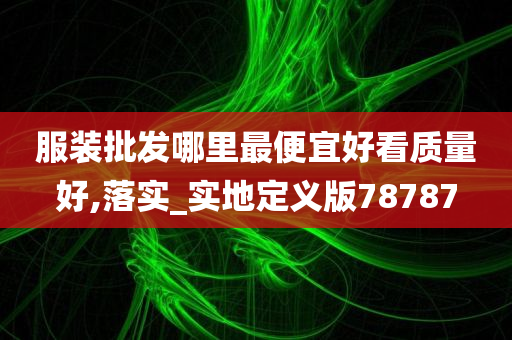 服装批发哪里最便宜好看质量好,落实_实地定义版78787