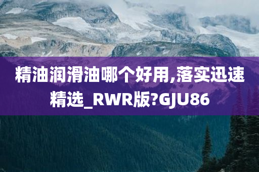 精油润滑油哪个好用,落实迅速精选_RWR版?GJU86