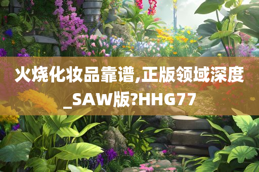 火烧化妆品靠谱,正版领域深度_SAW版?HHG77