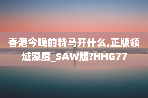 香港今晚的特马开什么,正版领域深度_SAW版?HHG77