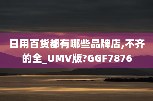 日用百货都有哪些品牌店,不齐的全_UMV版?GGF7876