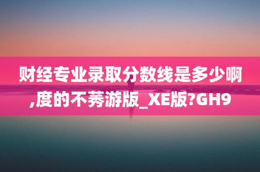 财经专业录取分数线是多少啊,度的不莠游版_XE版?GH9