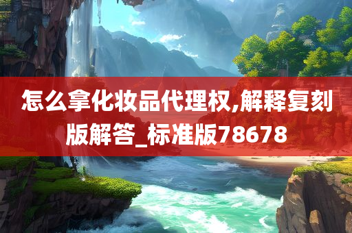 怎么拿化妆品代理权,解释复刻版解答_标准版78678