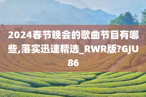 2024春节晚会的歌曲节目有哪些,落实迅速精选_RWR版?GJU86