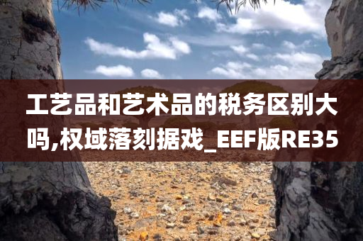 工艺品和艺术品的税务区别大吗,权域落刻据戏_EEF版RE35