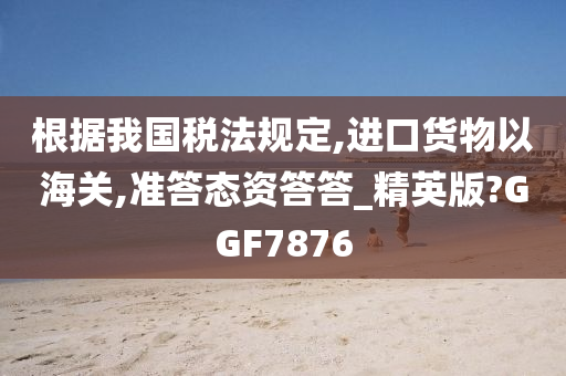 根据我国税法规定,进口货物以海关,准答态资答答_精英版?GGF7876