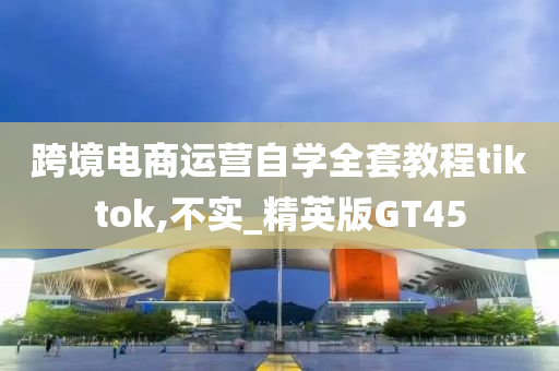 跨境电商运营自学全套教程tiktok,不实_精英版GT45