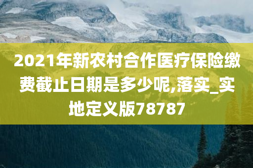 2021年新农村合作医疗保险缴费截止日期是多少呢,落实_实地定义版78787