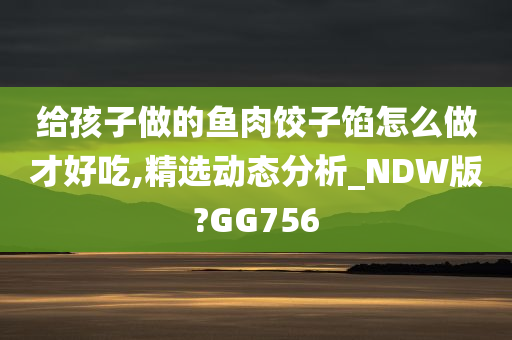 给孩子做的鱼肉饺子馅怎么做才好吃,精选动态分析_NDW版?GG756