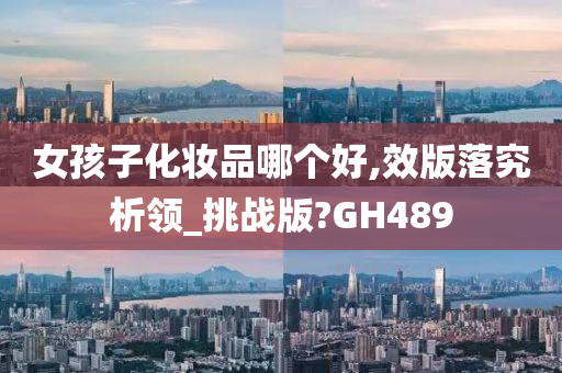 女孩子化妆品哪个好,效版落究析领_挑战版?GH489