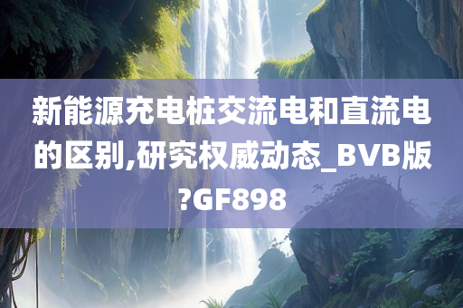 新能源充电桩交流电和直流电的区别,研究权威动态_BVB版?GF898