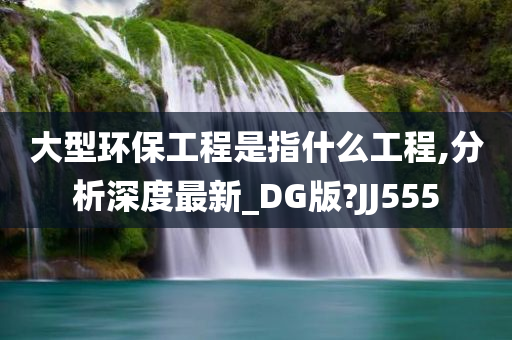 大型环保工程是指什么工程,分析深度最新_DG版?JJ555