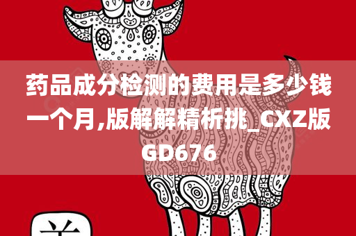 药品成分检测的费用是多少钱一个月,版解解精析挑_CXZ版GD676