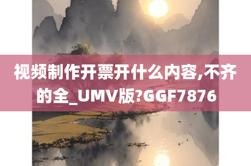 视频制作开票开什么内容,不齐的全_UMV版?GGF7876