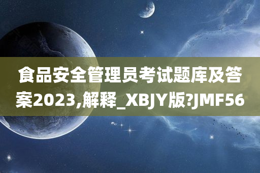 食品安全管理员考试题库及答案2023,解释_XBJY版?JMF56