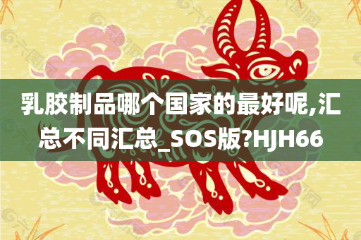 乳胶制品哪个国家的最好呢,汇总不同汇总_SOS版?HJH66