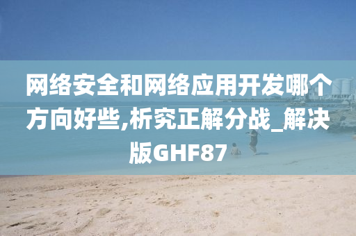 网络安全和网络应用开发哪个方向好些,析究正解分战_解决版GHF87