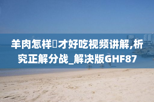 羊肉怎样炆才好吃视频讲解,析究正解分战_解决版GHF87