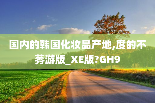 国内的韩国化妆品产地,度的不莠游版_XE版?GH9