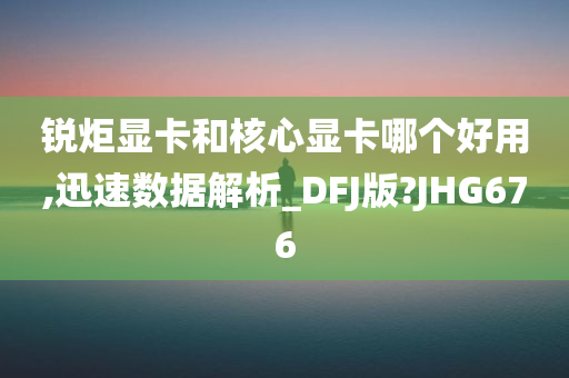 锐炬显卡和核心显卡哪个好用,迅速数据解析_DFJ版?JHG676