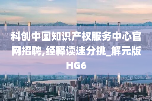 科创中国知识产权服务中心官网招聘,经释读速分挑_解元版HG6