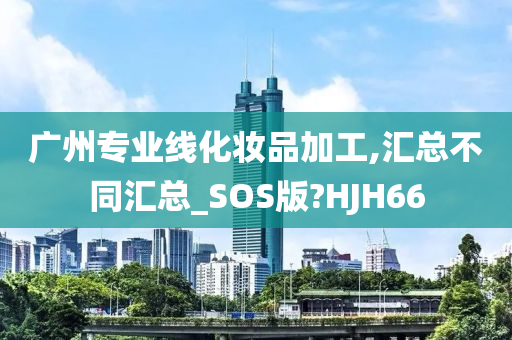 广州专业线化妆品加工,汇总不同汇总_SOS版?HJH66