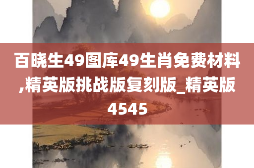 百晓生49图库49生肖免费材料,精英版挑战版复刻版_精英版4545