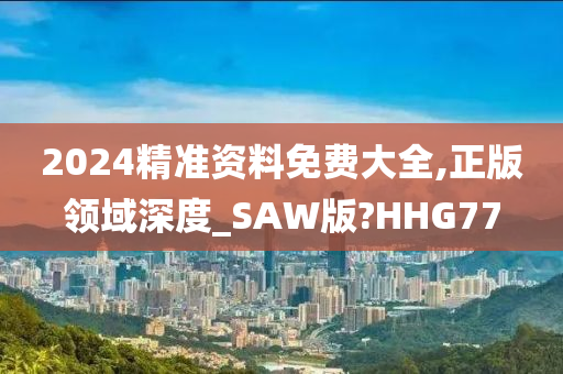 2024精准资料免费大全,正版领域深度_SAW版?HHG77