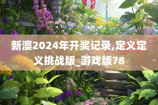 新澳2024年开奖记录,定义定义挑战版_游戏版78