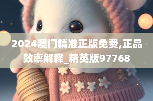 2024澳门精准正版免费,正品效率解释_精英版97768