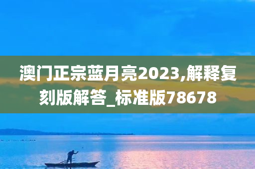 澳门正宗蓝月亮2023,解释复刻版解答_标准版78678