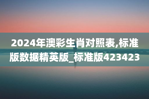 2024年澳彩生肖对照表,标准版数据精英版_标准版423423