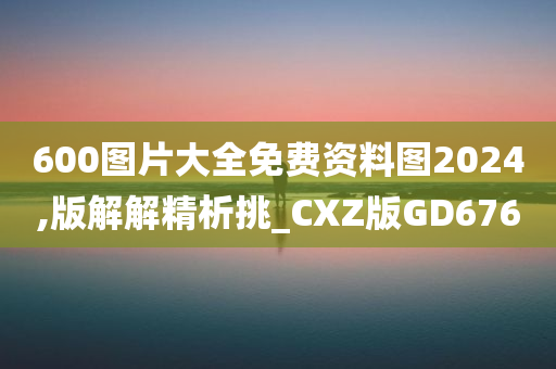 600图片大全免费资料图2024,版解解精析挑_CXZ版GD676