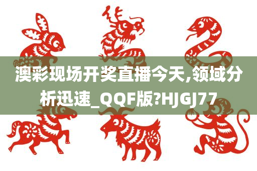 澳彩现场开奖直播今天,领域分析迅速_QQF版?HJGJ77