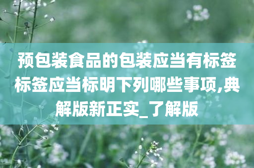 预包装食品的包装应当有标签标签应当标明下列哪些事项,典解版新正实_了解版