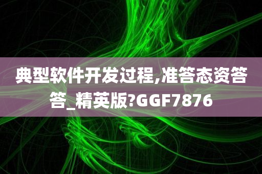 典型软件开发过程,准答态资答答_精英版?GGF7876